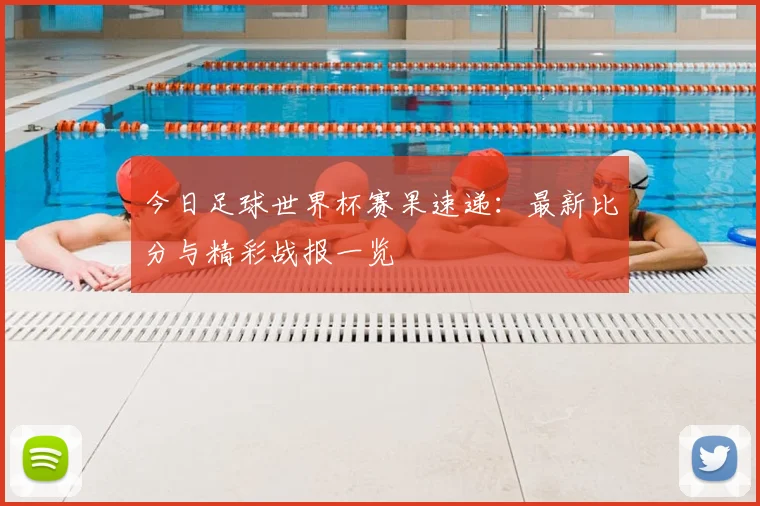 今日足球世界杯赛果速递:最新比分与精彩战报一览