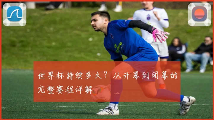 世界杯持续多久?从开幕到闭幕的完整赛程详解