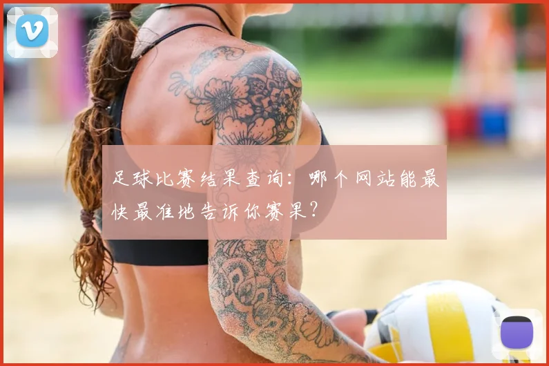 足球比赛结果查询：哪个网站能最快最准地告诉你赛果？