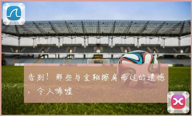 告别!那些与金靴擦肩而过的遗憾,令人唏嘘