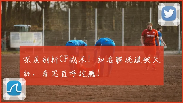 深度剖析CF战术!知名解说道破天机,看完直呼过瘾!