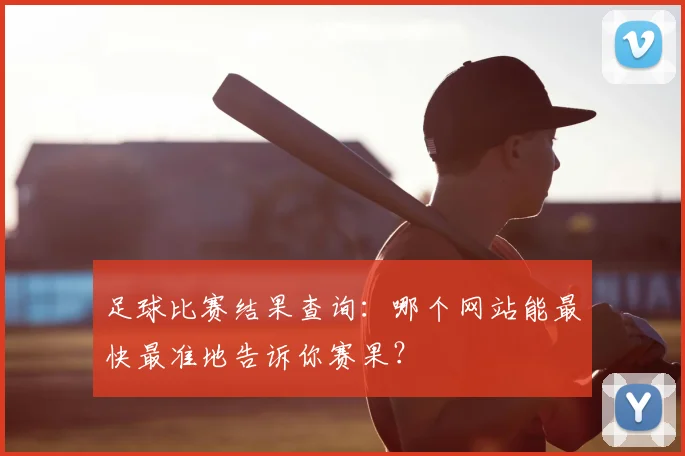 足球比赛结果查询：哪个网站能最快最准地告诉你赛果？