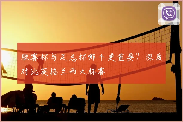 联赛杯与足总杯哪个更重要？深度对比英格兰两大杯赛