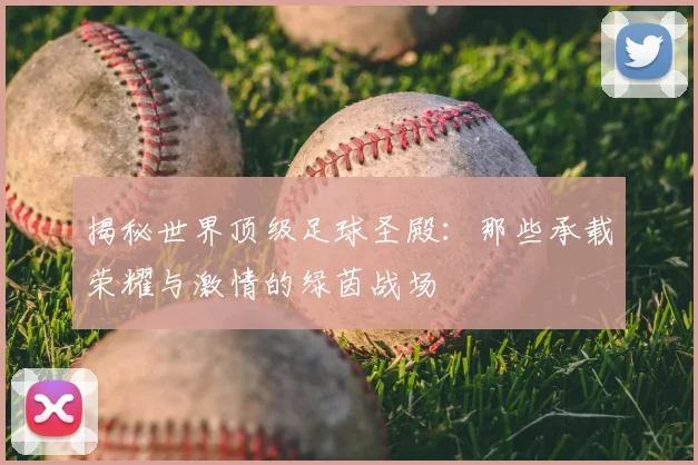 揭秘世界顶级足球圣殿:那些承载荣耀与激情的绿茵战场