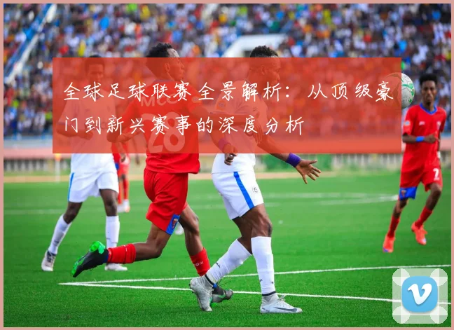 全球足球联赛全景解析:从顶级豪门到新兴赛事的深度分析